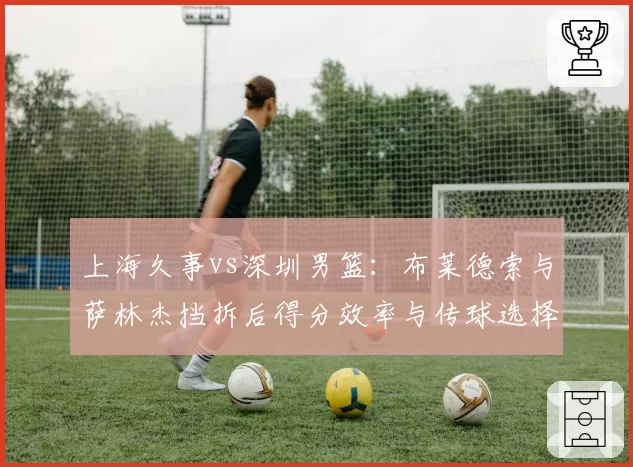 上海久事vs深圳男篮：布莱德索与萨林杰挡拆后得分效率与传球选择对比