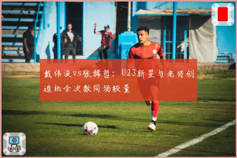 戴伟浚vs张稀哲：U23新星与老将创造机会次数同场较量