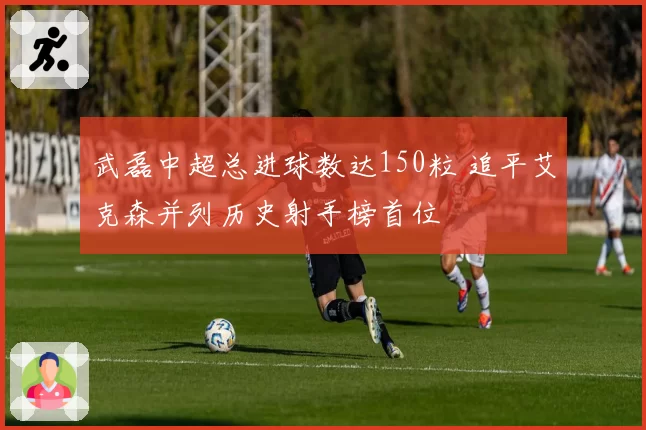 武磊中超总进球数达150粒 追平艾克森并列历史射手榜首位