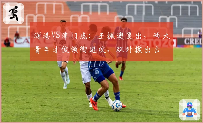 海港VS津门虎：王振澳复出，两大青年才俊领衔进攻，双外援出击