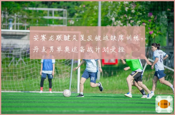 安赛龙跟腱炎复发被迫缺席训练，丹麦男单奥运备战计划受挫