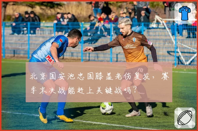 北京国安池忠国膝盖老伤复发，赛季末决战能赶上关键战吗？