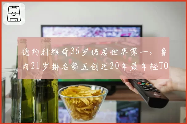 德约科维奇36岁仍居世界第一,鲁内21岁排名第五创近20年最年轻TOP5纪录