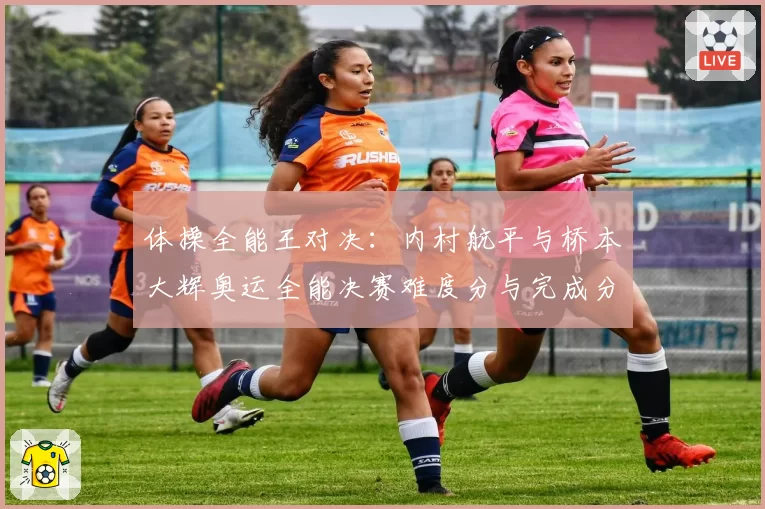 体操全能王对决:内村航平与桥本大辉奥运全能决赛难度分与完成分对比