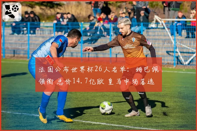 法国公布世界杯26人名单：姆巴佩领衔 总价14.7亿欧 皇马中场落选