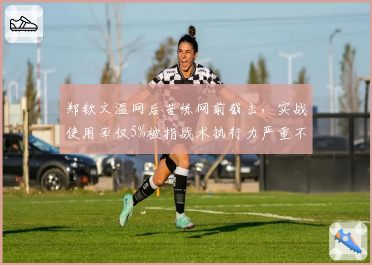 郑钦文温网后苦练网前截击，实战使用率仅5%被指战术执行力严重不足