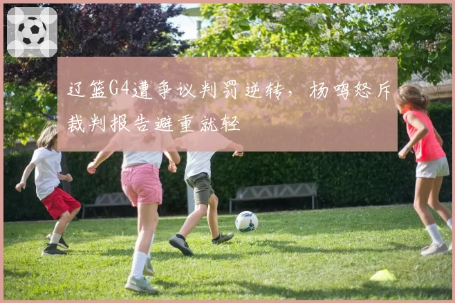 辽篮G4遭争议判罚逆转，杨鸣怒斥裁判报告避重就轻