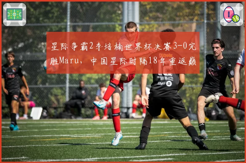 星际争霸2李培楠世界杯决赛3-0完胜Maru，中国星际时隔18年重返巅峰