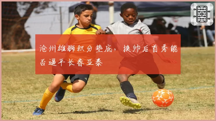 沧州雄狮积分垫底，换帅后首秀能否逼平长春亚泰