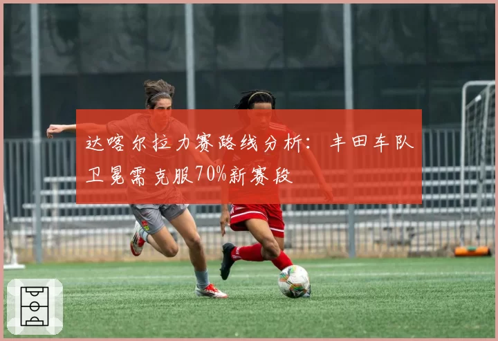 达喀尔拉力赛路线分析:丰田车队卫冕需克服70%新赛段