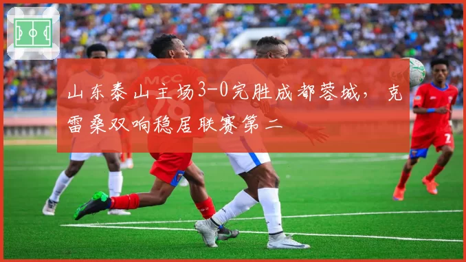 山东泰山主场3-0完胜成都蓉城,克雷桑双响稳居联赛第二