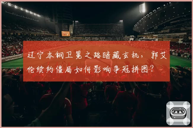 辽宁本钢卫冕之路暗藏玄机，郭艾伦续约僵局如何影响争冠拼图？