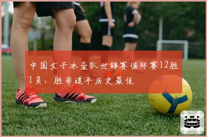 中国女子冰壶队世锦赛循环赛12胜1负，胜率追平历史最佳