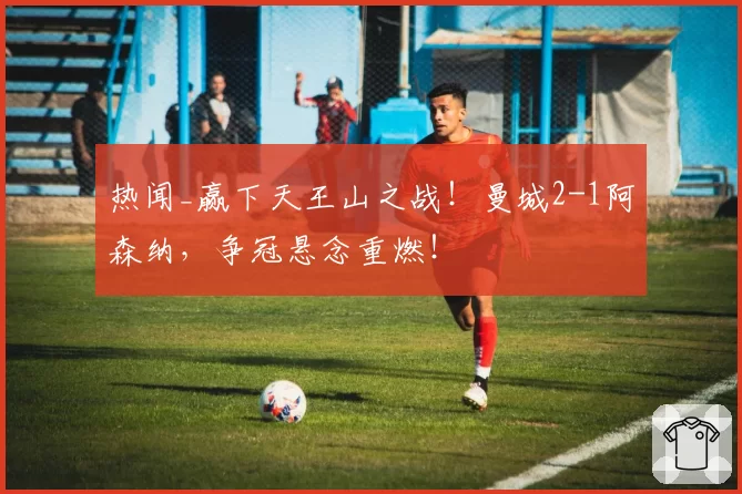 热闻_赢下天王山之战！曼城2-1阿森纳，争冠悬念重燃！