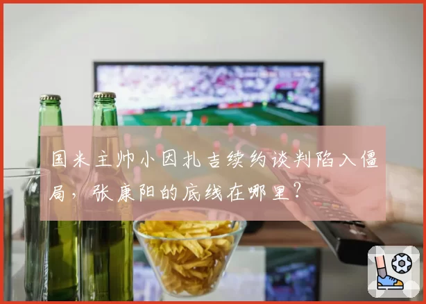 国米主帅小因扎吉续约谈判陷入僵局，张康阳的底线在哪里？