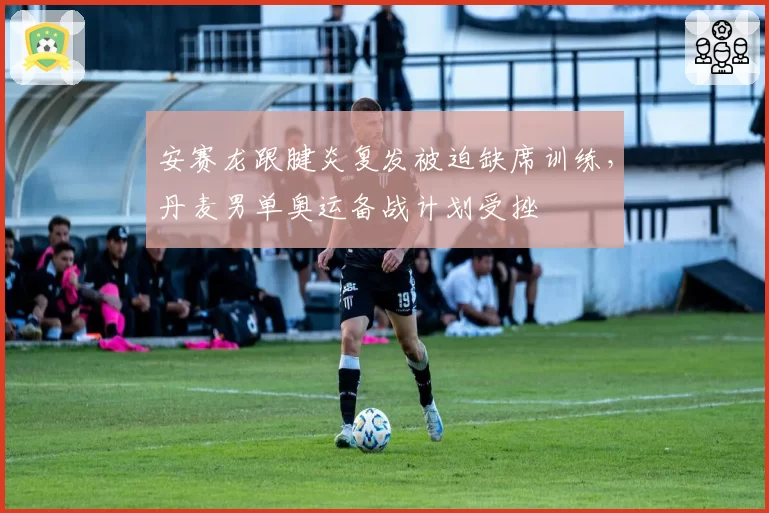 安赛龙跟腱炎复发被迫缺席训练，丹麦男单奥运备战计划受挫