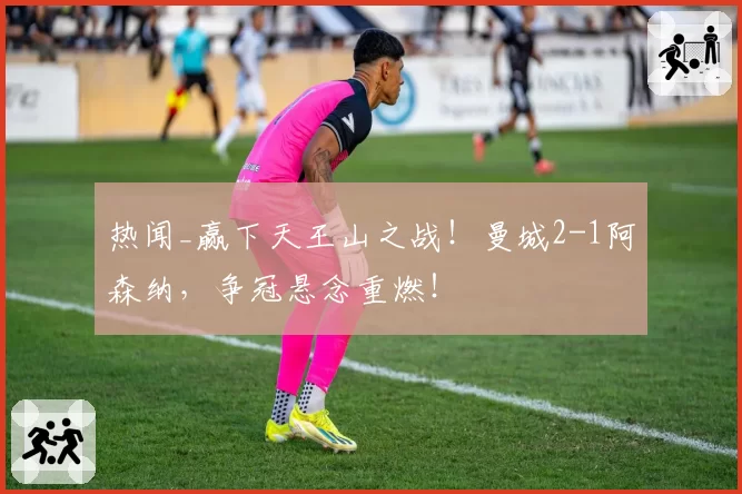 热闻_赢下天王山之战！曼城2-1阿森纳，争冠悬念重燃！