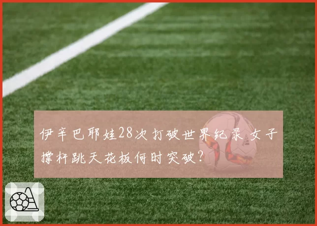 伊辛巴耶娃28次打破世界纪录 女子撑杆跳天花板何时突破？