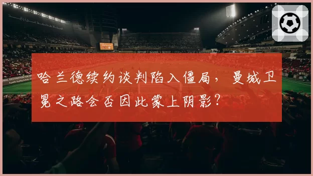 哈兰德续约谈判陷入僵局，曼城卫冕之路会否因此蒙上阴影？