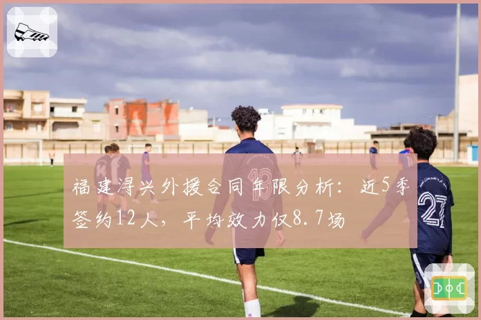 福建浔兴外援合同年限分析：近5季签约12人，平均效力仅8.7场