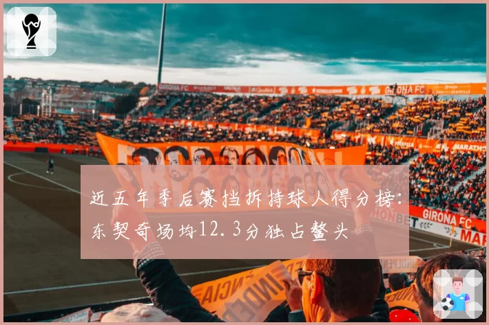 近五年季后赛挡拆持球人得分榜:东契奇场均12.3分独占鳌头