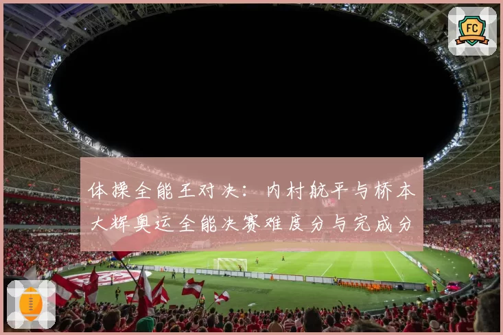 体操全能王对决:内村航平与桥本大辉奥运全能决赛难度分与完成分对比