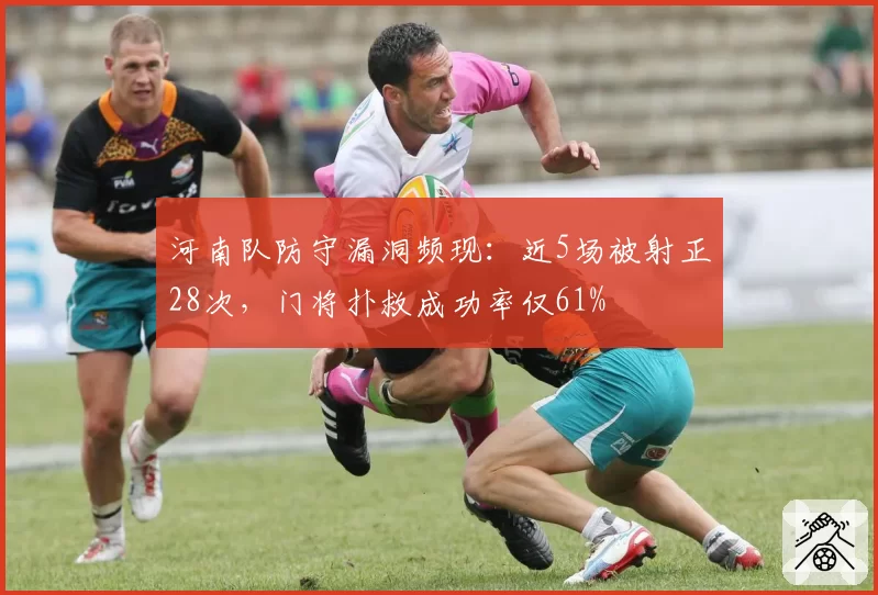 河南队防守漏洞频现：近5场被射正28次，门将扑救成功率仅61%