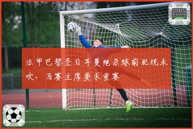 法甲巴黎圣日耳曼绝杀球前犯规未吹，马赛主席要求重赛