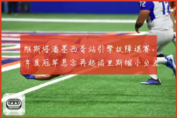 维斯塔潘墨西哥站引擎故障退赛,年度冠军悬念再起诺里斯缩小分差