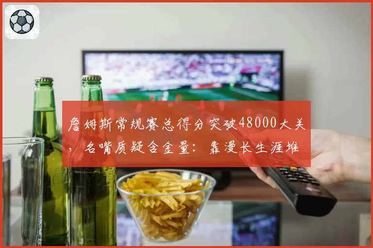 詹姆斯常规赛总得分突破48000大关，名嘴质疑含金量：靠漫长生涯堆砌