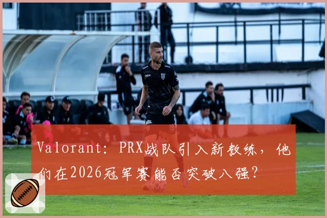 Valorant：PRX战队引入新教练，他们在2026冠军赛能否突破八强？