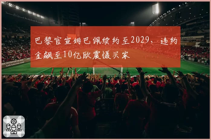 巴黎官宣姆巴佩续约至2029，违约金飙至10亿欧震慑买家
