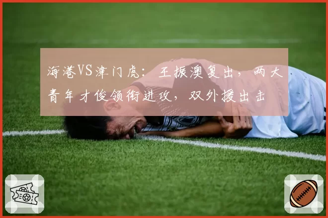 海港VS津门虎：王振澳复出，两大青年才俊领衔进攻，双外援出击