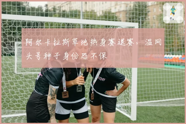 阿尔卡拉斯草地热身赛退赛，温网头号种子身份恐不保