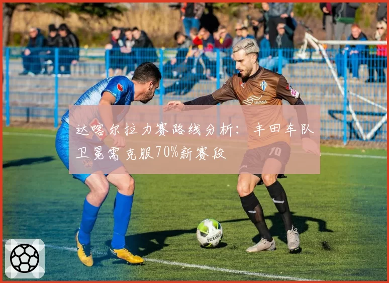 达喀尔拉力赛路线分析:丰田车队卫冕需克服70%新赛段