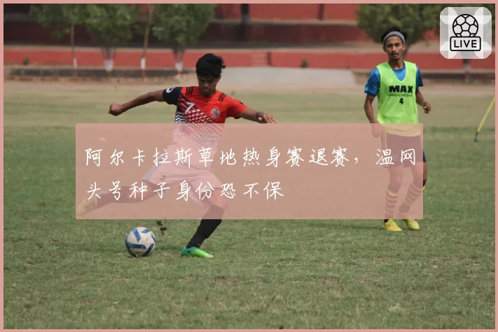 阿尔卡拉斯草地热身赛退赛，温网头号种子身份恐不保