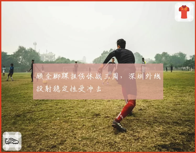 顾全脚踝扭伤休战三周，深圳外线投射稳定性受冲击