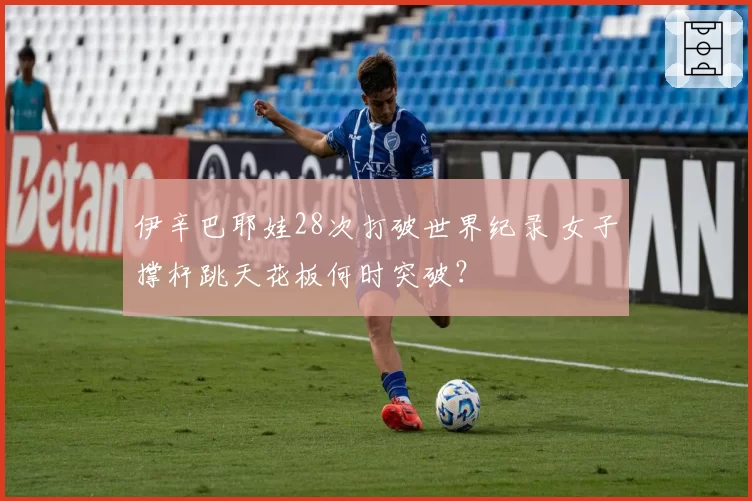 伊辛巴耶娃28次打破世界纪录 女子撑杆跳天花板何时突破？