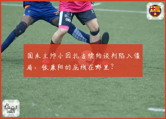 国米主帅小因扎吉续约谈判陷入僵局，张康阳的底线在哪里？