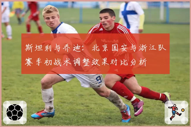 斯坦利与乔迪:北京国安与浙江队赛季初战术调整效果对比分析