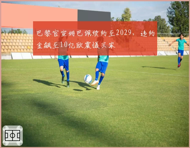 巴黎官宣姆巴佩续约至2029，违约金飙至10亿欧震慑买家