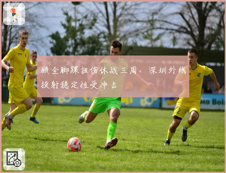 顾全脚踝扭伤休战三周，深圳外线投射稳定性受冲击