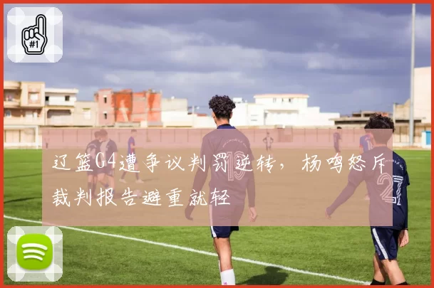 辽篮G4遭争议判罚逆转，杨鸣怒斥裁判报告避重就轻