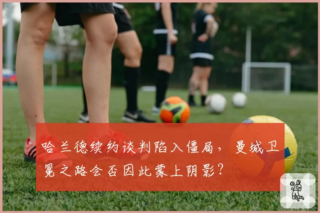 哈兰德续约谈判陷入僵局，曼城卫冕之路会否因此蒙上阴影？