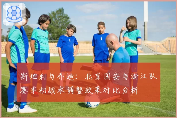 斯坦利与乔迪:北京国安与浙江队赛季初战术调整效果对比分析