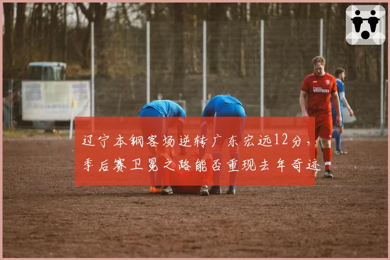 辽宁本钢客场逆转广东宏远12分，季后赛卫冕之路能否重现去年奇迹？